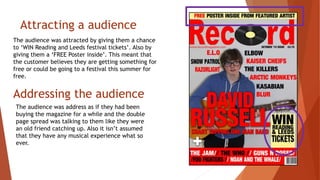 Attracting a audience
The audience was attracted by giving them a chance
to ‘WIN Reading and Leeds festival tickets’. Also by
giving them a ‘FREE Poster inside’. This meant that
the customer believes they are getting something for
free or could be going to a festival this summer for
free.
Addressing the audience
The audience was address as if they had been
buying the magazine for a while and the double
page spread was talking to them like they were
an old friend catching up. Also it isn’t assumed
that they have any musical experience what so
ever.
 