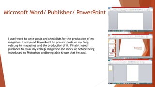 Microsoft Word/ Publisher/ PowerPoint
I used word to write posts and checklists for the production of my
magazine, I also used PowerPoint to present posts on my blog
relating to magazines and the production of it. Finally I used
publisher to make my college magazine and mock up before being
introduced to Photoshop and being able to use that instead.
 