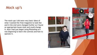 Mock up’s
The mock ups I did were very basic ideas of
what I wanted the final magazine to look like
and in the end were changed further as I found
an appropriate house style and could change
it. Also I had just began using Photoshop so I
was beginning to learn the controls and how to
operate it.
 