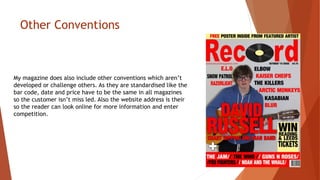 Other Conventions
My magazine does also include other conventions which aren’t
developed or challenge others. As they are standardised like the
bar code, date and price have to be the same in all magazines
so the customer isn’t miss led. Also the website address is their
so the reader can look online for more information and enter
competition.
 