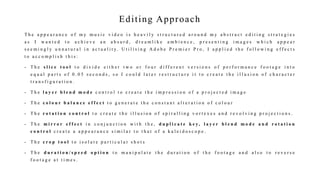 Editing Approach
T h e a p p e a r a n c e o f m y m u s i c v i d e o i s h e a v i l y s t r u c t u r e d a r o u n d m y a b s t r a c t e d i t i n g s t r a t e g i e s
a s I w a n t e d t o a c h i e v e a n a b s u r d , d r e a m l i k e a m b i e n c e , p r e s e n t i n g i m a g e s w h i c h a p p e a r
s e e m i n g l y u n n a t u r a l i n a c t u a l i t y. U t i l i s i n g A d o b e P r e m i e r P r o , I a p p l i e d t h e f o l l o w i n g e f f e c t s
t o a c c o m p l i s h t h i s :
- T h e s l i c e t o o l t o d i v i d e e i t h e r t w o o r f o u r d i f f e r e n t v e r s i o n s o f p e r f o r m a n c e f o o t a g e i n t o
e q u a l p a r t s o f 0 . 0 5 s e c o n d s , s o I c o u l d l a t e r r e s t r u c t u r e i t t o c r e a t e t h e i l l u s i o n o f c h a r a c t e r
t r a n s f i g u r a t i o n .
- T h e l a y e r b l e n d m o d e c o n t r o l t o c r e a t e t h e i m p r e s s i o n o f a p r o j e c t e d i m a g e
- T h e c o l o u r b a l a n c e e f f e c t t o g e n e r a t e t h e c o n s t a n t a l t e r a t i o n o f c o l o u r
- T h e r o t a t i o n c o n t r o l t o c r e a t e t h e i l l u s i o n o f s p i r a l l i n g v o r t e x e s a n d r e v o l v i n g p r o j e c t i o n s .
- T h e m i r r o r e f f e c t i n c o n j u n c t i o n w i t h t h e , d u p l i c a t e k e y , l a y e r b l e n d m o d e a n d r o t a t i o n
c o n t r o l c r e a t e a a p p e a r a n c e s i m i l a r t o t h a t o f a k a l e i d o s c o p e .
- T h e c r o p t o o l t o i s o l a t e p a r t i c u l a r s h o t s
- T h e d u r a t i o n / s p e e d o p t i o n t o m a n i p u l a t e t h e d u r a t i o n o f t h e f o o t a g e a n d a l s o t o r e v e r s e
f o o t a g e a t t i m e s .
 