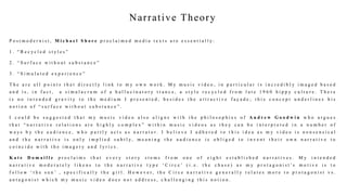 Narrative Theory
P o s t m o d e r n i s t , M i c h a e l S h o r e p r o c l a i m e d m e d i a t e x t s a r e e s s e n t i a l l y :
1 . “ R e c y c l e d s t y l e s ”
2 . “ S u r f a c e w i t h o u t s u b s t a n c e ”
3 . “ S i m u l a t e d e x p e r i e n c e ”
T h e a r e a l l p o i n t s t h a t d i r e c t l y l i n k t o m y o w n w o r k . M y m u s i c v i d e o , i n p a r t i c u l a r i s i n c r e d i b l y i m a g e d b a s e d
a n d i s , i n f a c t , a s i m u l a c r u m o f a h a l l u c i n a t o r y t r a n c e , a s t y l e r e c y c l e d f r o m l a t e 1 9 6 0 h i p p y c u l t u r e . T h e r e
i s n o i n t e n d e d g r a v i t y t o t h e m e d i u m I p r e s e n t e d , b e s i d e s t h e a t t r a c t i v e f a ç a d e ; t h i s c o n c e p t u n d e r l i n e s h i s
n o t i o n o f “ s u r f a c e w i t h o u t s u b s t a n c e ” .
I c o u l d b e s u g g e s t e d t h a t m y m u s i c v i d e o a l s o a l i g n s w i t h t h e p h i l o s o p h i e s o f A n d r e w G o o d w i n w h o a r g u e s
t h a t “ n a r r a t i v e r e l a t i o n s a r e h i g h l y c o m p l e x ” w i t h i n m u s i c v i d e o s a s t h e y c a n b e i n t e r p r e t e d i n a n u m b e r o f
w a y s b y t h e a u d i e n c e , w h o p a r t l y a c t s a s n a r r a t o r . I b e l i e v e I a d h e r e d t o t h i s i d e a a s m y v i d e o i s n o n s e n s i c a l
a n d t h e n a r r a t i v e i s o n l y i m p l i e d s u b t l y, m e a n i n g t h e a u d i e n c e i s o b l i g e d t o i n v e n t t h e i r o w n n a r r a t i v e t o
c o i n c i d e w i t h t h e i m a g e r y a n d l y r i c s .
K a t e D o m a i l l e p r o c l a i m s t h a t e v e r y s t o r y s t e m s f r o m o n e o f e i g h t e s t a b l i s h e d n a r r a t i v e s . M y i n t e n d e d
n a r r a t i v e m o d e r a t e l y l i k e n s t o t h e n a r r a t i v e t y p e ‘ C i r c e ’ ( i . e . t h e c h a s e ) a s m y p r o t a g o n i s t ’ s m o t i v e i s t o
f o l l o w ‘ t h e s u n ’ , s p e c i f i c a l l y t h e g i r l . H o w e v e r , t h e C i r c e n a r r a t i v e g e n e r a l l y r e l a t e s m o r e t o p r o t a g o n i s t v s .
a n t a g o n i s t w h i c h m y m u s i c v i d e o d o e s n o t a d d r e s s , c h a l l e n g i n g t h i s n o t i o n .
 