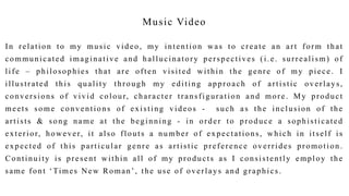 Music Video
In relation to my music video, my intention was to create an art form that
communicated imaginative and hallucinatory perspectives (i.e. surrealism) of
life – philosophies that are often visited within the genre of my piece. I
illustrated this quality through my editing approach of artistic overlays,
conversions of vivid colour, character transfiguration and more. My product
meets some conventions of existing videos - such as the inclusion of the
artists & song name at the beginning - in order to produce a sophisticated
exterior, however, it also flouts a number of expectations, which in itself is
expected of this particular genre as artistic preference overrides promotion .
Continuity is present within all of my products as I consistently employ the
same font ‘Times New Roman’, the use of overlays and graphics.
 