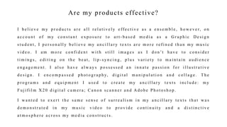 Are my products effective?
I b e l i e v e m y p r o d u c t s a r e a l l r e l a t i v e l y e ff e c t i v e a s a e n s e m b l e , h o w e v e r, o n
a c c o u n t o f m y c o n s t a n t e x p o s u r e t o a r t - b a s e d m e d i a a s a G r a p h i c D e s i g n
s t u d e n t , I p e r s o n a l l y b e l i e v e m y a n c i l l a r y t e x t s a r e m o r e r e f i n e d t h a n m y m u s i c
v i d e o . I a m m o r e c o n f i d e n t w i t h s t i l l i m a g e s a s I d o n ’t h a v e t o c o n s i d e r
t i m i n g s , e d i t i n g o n t h e b e a t , l i p - s y n c i n g , p l u s v a r i e t y t o m a i n t a i n a u d i e n c e
e n g a g e m e n t . I a l s o h a v e a l w a y s p o s s e s s e d a n i n n a t e p a s s i o n f o r i l l u s t r a t i v e
d e s i g n . I e n c o m p a s s e d p h o t o g r a p h y, d i g i t a l m a n i p u l a t i o n a n d c o l l a g e . T h e
p r o g r a m s a n d e q u i p m e n t I u s e d t o c r e a t e m y a n c i l l a r y t e x t s i n c l u d e : m y
F u j i f i l m X 2 0 d i g i t a l c a m e r a ; C a n o n s c a n n e r a n d A d o b e P h o t o s h o p .
I w a n t e d t o e x e r t t h e s a m e s e n s e o f s u r r e a l i s m i n m y a n c i l l a r y t e x t s t h a t w a s
d e m o n s t r a t e d i n m y m u s i c v i d e o t o p r o v i d e c o n t i n u i t y a n d a d i s t i n c t i v e
a t m o s p h e r e a c r o s s m y m e d i a c o n s t r u c t s .
 