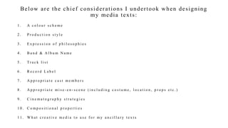 Below are the chief considerations I undertook when designing
my media texts:
1 . A c o l o u r s c h e m e
2 . P r o d u c t i o n s t y l e
3 . E x p r e s s i o n o f p h i l o s o p h i e s
4 . B a n d & A l b u m N a m e
5 . Tr a c k l i s t
6 . R e c o r d L a b e l
7 . A p p r o p r i a t e c a s t m e m b e r s
8 . A p p r o p r i a t e m i s e - e n - s c e n e ( i n c l u d i n g c o s t u m e , l o c a t i o n , p r o p s e t c . )
9 . C i n e m a t o g r a p h y s t r a t e g i e s
1 0 . C o m p o s i t i o n a l p r o p e r t i e s
1 1 . W h a t c r e a t i v e m e d i a t o u s e f o r m y a n c i l l a r y t e x t s
 