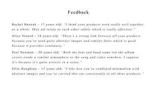 Feedback
R a c h e l H a n n a h – 1 7 y e a r s o l d : “ I t h i n k y o u r p ro d u c t s w o r k re a l l y w e l l t o g e t h e r
a s a w h o l e . T h e y a l l re l a t e t o e a c h o t h e r s u b t l y w h i c h i s re a l l y e f f e c t i v e . ”
A l i c e Ve n a r d – 1 8 y e a r s o l d : “ T h e re ’s a s t ro n g l i n k b e t w e e n a l l y o u r p ro d u c t s
b e c a u s e y o u ’ v e u s e d q u i t e a b s t r a c t i m a g e s a n d s i m i l a r f o n t s w h i c h i s g o o d
b e c a u s e i t p ro v i d e s c o n t i n u i t y. ”
P a u l N e w m a n – 5 8 y e a r s o l d : “ B o t h t h e f o n t a n d b a n d n a m e ( o n t h e a l b u m
c o v e r ) e x u d e a s i m i l a r a t m o s p h e re t o t h e s o n g a n d v i d e o s o m e h o w, I s u p p o s e
i t ’s b e c a u s e i t ’s q u i t e a r t i s t i c i n a s e n s e . ”
E l l i e H o u g h t o n – 1 7 y e a r s o l d : “ I l i k e h o w y o u ’ v e c o m b i n e d m i n i m a l i s m w i t h
a b s t r a c t i m a g e s a n d y o u ’ v e c a r r i e d t h i s o u t c o n s i s t e n t l y i n a l l t h re e p ro d u c t s . ”
 