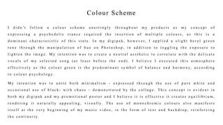 Colour Scheme
I d i d n ’ t f o l l o w a c o l o u r s c h e m e u n e r r i n g l y t h r o u g h o u t m y p r o d u c t s a s m y c o n c e p t o f
e x p r e s s i n g a p s y c h e d e l i c t r a n c e r e q u i r e d t h e i n s e r t i o n o f m u l t i p l e c o l o u r s , a s t h i s i s a
d o m i n a n t c h a r a c t e r i s t i c o f t h i s s t a t e . I n m y d i g i p a k , h o w e v e r, I a p p l i e d a s l i g h t b e r y l g r e e n
t o n e t h r o u g h t h e m a n i p u l a t i o n o f h u e o n P h o t o s h o p , i n a d d i t i o n t o t o g g l i n g t h e e x p o s u r e t o
l i g h t e n t h e i m a g e . M y i n t e n t i o n w a s t o c r e a t e a n e u t r a l a e s t h e t i c t o c o r r e l a t e w i t h t h e d e l i c a t e
v o c a l s o f m y s e l e c t e d s o n g ( a t l e a s t b e f o r e t h e e n d ) . I b e l i e v e I e x e c u t e d t h i s a t m o s p h e r e
e f f e c t i v e l y a s t h e c o l o u r g r e e n i s t h e p r e d o m i n a n t s y m b o l o f b a l a n c e a n d h a r m o n y, a c c o r d i n g
t o c o l o u r p s y c h o l o g y.
M y i n t e n t i o n w a s t o u n i t e b o t h m i n i m a l i s m - e x p r e s s e d t h r o u g h t h e u s e o f p u r e w h i t e a n d
o c c a s i o n a l u s e o f b l a c k - w i t h c h a o s – d e m o n s t r a t e d b y t h e c o l l a g e . T h i s c o n c e p t i s e v i d e n t i n
b o t h m y d i g i p a k a n d m y p r o m o t i o n a l p o s t e r a n d I b e l i e v e i t i s e f f e c t i v e i t c r e a t e s e q u i l i b r i u m ,
r e n d e r i n g i t n a t u r a l l y a p p e a l i n g , v i s u a l l y. T h e u s e o f m o n o c h r o m i c c o l o u r s a l s o m a n i f e s t s
i t s e l f a t t h e v e r y b e g i n n i n g o f m y m u s i c v i d e o , i n t h e f o r m o f t e x t a n d b a c k d r o p , r e i n f o r c i n g
t h e c o n t i n u i t y.
 