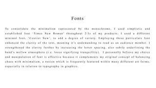 Fonts
To c o n s o l i d a t e t h e m i n i m a l i s m r e p r e s e n t e d b y t h e m o n o c h r o m e , I u s e d s i m p l i s t i c a n d
e s t a b l i s h e d f o n t ‘ Ti m e s N e w R o m a n ’ t h r o u g h o u t 2 / 3 s o f m y p r o d u c t s ; I u s e d a d i f f e r e n t
m i n i m a l f o n t , ‘ C o u r i e r N e w ’ , t o a d d a d e g r e e o f v a r i e t y. E m p l o y i n g t h e s e p a r t i c u l a r s f o n t
e n h a n c e d t h e c l a r i t y o f t h e t e x t , m e a n i n g i t ’s u n d e m a n d i n g t o r e a d a s a n a u d i e n c e m e m b e r. I
s t r e n g t h e n e d t h e c l a r i t y f u r t h e r b y i n c r e a s i n g t h e l e t t e r s p a c i n g , a l s o s u b t l y u n d e r l i n i n g t h e
b a n d ’s m e l l o w a t m o s p h e r e ( i . e . l o o s e s i g n i f y i n g t r a n q u i l l i t y ) . I p e r s o n a l l y b e l i e v e m y c h o i c e
a n d m a n i p u l a t i o n o f f o n t i s e f f e c t i v e b e c a u s e i t c o m p l e m e n t s m y o r i g i n a l c o n c e p t o f b a l a n c i n g
c h a o s w i t h m i n i m a l i s m , a n o t i o n w h i c h i s f r e q u e n t l y f e a t u r e d w i t h i n m a n y d i f f e r e n t a r t f o r m s ,
e s p e c i a l l y i n r e l a t i o n t o t y p o g r a p h y i n g r a p h i c s .
 