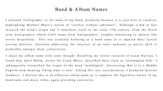 Band & Album Names
I s e l e c t e d ' C a l l i g r a p h y ' a s t h e n a m e o f m y b a n d , p r i m a r i l y b e c a u s e i t i s j u s t n i c e t o v o c a l i s e ,
h i g h l i g h t i n g M i c h a e l S h o r e ’s n o t i o n o f “ s u r f a c e w i t h o u t s u b s t a n c e ” . A l t h o u g h , I d i d i n f a c t
r e s e a r c h t h e w o r d ' s o r i g i n a n d i t m a n i f e s t s i t s e l f i n t h e e a r l y 1 7 t h c e n t u r y : f r o m t h e G r e e k
t e r m ' k a l l i g r a p h i a ' w h i c h i t s e l f s t e m s f r o m ' k a l l i g r a p h o s ' , r o u g h l y t r a n s l a t i n g t o ' p e r s o n w h o
w r i t e s b e a u t i f u l l y ' . T h i s w a s c e r t a i n l y b e f i t t i n g a s a b a n d n a m e a s i t i m p l i e d t h e i r l y r i c a l
w r i t i n g a b i l i t i e s , t h e r e f o r e a d d r e s s i n g t h e i n t e r e s t s o f a n i n d i e a u d i e n c e a s p o e t i c s k i l l i s
p r e f e r a b l e a m o n g s t t h e m , c o l l e c t i v e l y.
I c h o s e m y a l b u m n a m e w i t h s o m e t h o u g h t . R e c a l l i n g m y i n i t i a l r e s e a r c h o f L o c a l N a t i v e s , I
f o u n d t h a t A p r i l We l s h , w r i t e r f o r C l a s h M u s i c , d e s c r i b e d t h e i r s t y l e a s ' n e w f a n g l e d f o l k ' . I
s u b s e q u e n t l y r e s e a r c h e d t h e o r i g i n o f t h e w o r d ' n e w f a n g l e d ' , d i s c o v e r i n g t h a t i t i s a M i d d l e
E n g l i s h t e r m m e a n i n g ' l i k i n g w h a t i s n e w ' . Ta k i n g t h i s i n t o c o n s i d e r a t i o n , I p r o d u c e d ' p r e s e n t
f o n d n e s s ' . I b e l i e v e t h i s i s a n e f f e c t i v e a l b u m n a m e a s i s s u p p o r t s t h e f i g u r a t i v e n a t u r e o f m y
b a n d n a m e a n d m u s i c v i d e o , a g a i n p r o v i d i n g c o n t i n u i t y.
 