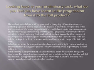 The analysis tasks helped with my progression (analysing different front covers,
contents pages and double page spreads) because it helped me recognise the codes
and conventions of a music magazine which I could then transfer into my own work.
I had no knowledge of Photoshop or InDesign so I progressed within that software
quickly in order to make my final product look the best it could be. One example of
my progression was learning how to import fonts that don’t already come with the
Adobe package, in order to be more creative and have a wider range of fonts to pick
from.
I also learned about the composition of a photo and that the light, costume and setting
are important in making your product look professional aswell as portraying the idea
behind it.
When looking at my preliminary task I had no idea about the layout of a magazine
front cover. For example where a masthead was or what a selling line was, but as I did
my research I equipped myself with all that knowledge in order to make my final
product as authentic and professional as possible.
 