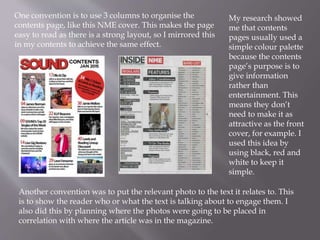 One convention is to use 3 columns to organise the
contents page, like this NME cover. This makes the page
easy to read as there is a strong layout, so I mirrored this
in my contents to achieve the same effect.
My research showed
me that contents
pages usually used a
simple colour palette
because the contents
page’s purpose is to
give information
rather than
entertainment. This
means they don’t
need to make it as
attractive as the front
cover, for example. I
used this idea by
using black, red and
white to keep it
simple.
Another convention was to put the relevant photo to the text it relates to. This
is to show the reader who or what the text is talking about to engage them. I
also did this by planning where the photos were going to be placed in
correlation with where the article was in the magazine.
 