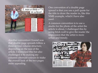 One convention of a double page
spread is that you use a pull quote for
the title to draw the reader in, like this
NME example, which I have also
used.
A common convention is to use a
studio for the photo of the artist the
article is about, I challenged this by
using brick wall to give the reader the
impression that the artist is more
urban and trendy.
Another convention I found was
that double page spreads follow a
three or four column structure,
depending on the size of the
article. I mimicked this but also
challenged it by making my
columns alternate colours to make
the overall look of the two pages
more appealing.
 
