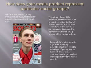 All the artists pictured on my
front cover are male, meaning my
magazine is predominantly male
based.
The setting of one of the
photos on the front cover is an
urban street with a brick wall,
this is a stereotype of hipsters
as they tend to live in urban
environments. We can tell he
represents that social group
because of his vintage fashion.
In one of the photos, an artist
is pictured smoking a
cigarette. This fits in with the
stereotype of young people
being rebellious as it is
common knowledge how bad
smoking is for you but he still
does it.
 
