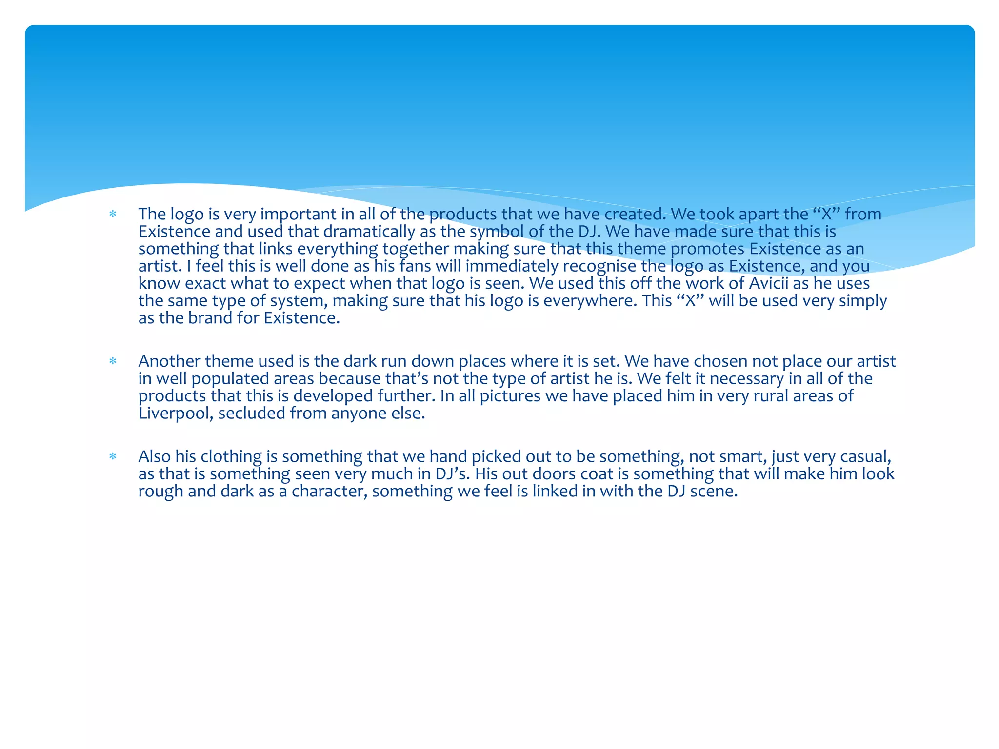  The logo is very important in all of the products that we have created. We took apart the “X” from
Existence and used that dramatically as the symbol of the DJ. We have made sure that this is
something that links everything together making sure that this theme promotes Existence as an
artist. I feel this is well done as his fans will immediately recognise the logo as Existence, and you
know exact what to expect when that logo is seen. We used this off the work of Avicii as he uses
the same type of system, making sure that his logo is everywhere. This “X” will be used very simply
as the brand for Existence.
 Another theme used is the dark run down places where it is set. We have chosen not place our artist
in well populated areas because that’s not the type of artist he is. We felt it necessary in all of the
products that this is developed further. In all pictures we have placed him in very rural areas of
Liverpool, secluded from anyone else.
 Also his clothing is something that we hand picked out to be something, not smart, just very casual,
as that is something seen very much in DJ’s. His out doors coat is something that will make him look
rough and dark as a character, something we feel is linked in with the DJ scene.
 
