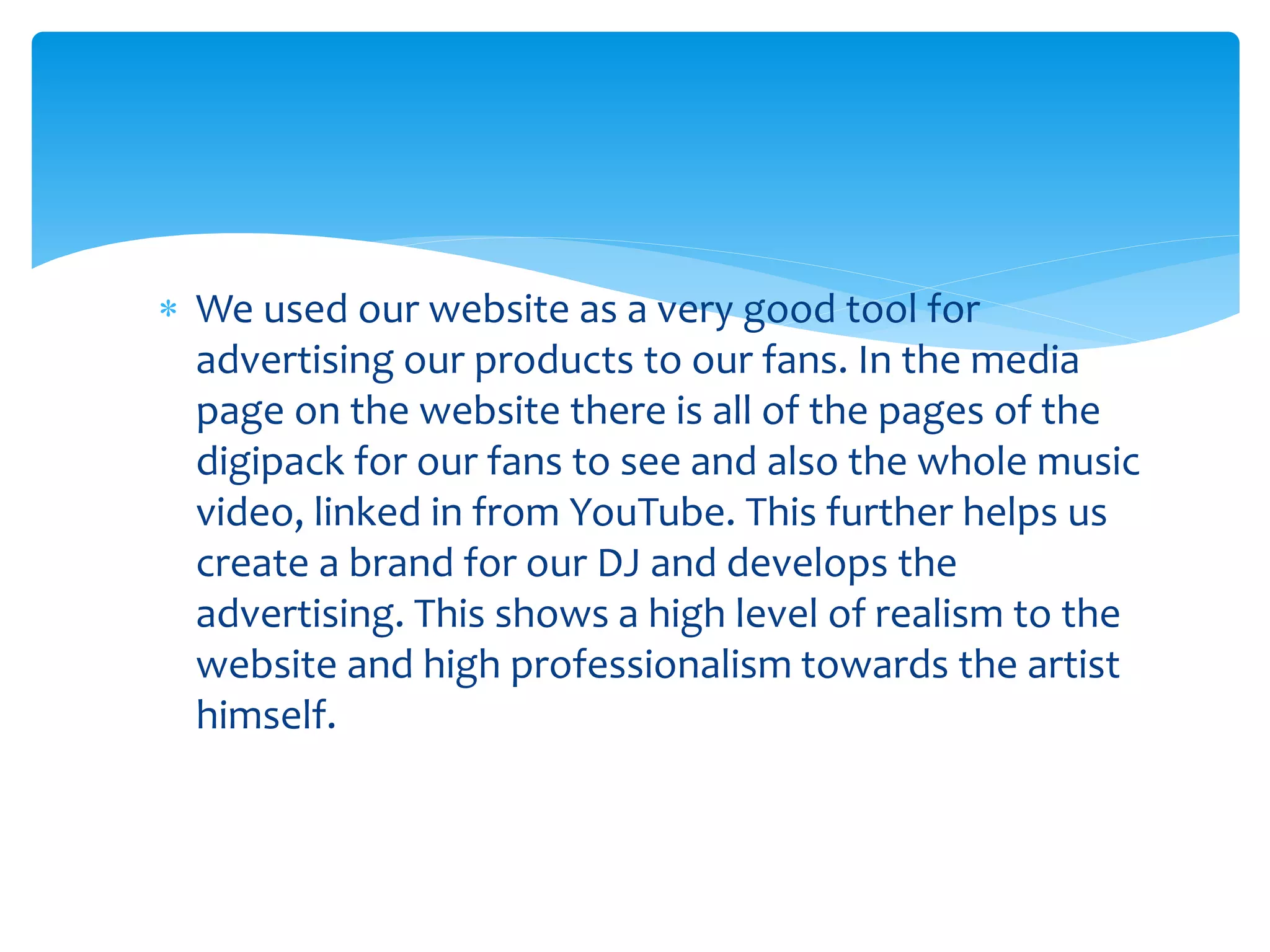  We used our website as a very good tool for
advertising our products to our fans. In the media
page on the website there is all of the pages of the
digipack for our fans to see and also the whole music
video, linked in from YouTube. This further helps us
create a brand for our DJ and develops the
advertising. This shows a high level of realism to the
website and high professionalism towards the artist
himself.
 