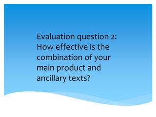 Evaluation question 2:
How effective is the
combination of your
main product and
ancillary texts?
 