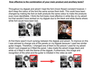 How effective is the combination of your main product and ancillary texts?
Throughout my digipak and advert I kept the font (moon flower) constant however, I
don't keep the colour of the font the same across them both. This could have been
changed by making the font on both products the same colour to make the products
even more identifiable. I think the font looks most effective in white like on my advert
but that wouldn't have worked on my digipak due to the black and white theme where
white font would have been lost.
At first there wasn't much synergy between the digipak and advert. To improve on this
I was advised to change one of the panels on my digipak because I used two similar
guitar images. Therefore, I changed one of them to the picture I used for my advert
which I just cropped so it fitted the panel. I also made the advert image black and
white so it fitted in with the theme of the digipak. Furthermore, this image and
recognition of the artist and the guitar is initiated in the video as well.
 