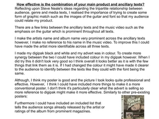 How effective is the combination of your main product and ancillary texts?
Reflecting upon Steve Neale's ideas regarding the tripartite relationship between
audience, genre and media texts, I realised the importance of trying to create some
form of graphic match such as the images of the guitar and font so that my audience
could relate my product.
There are a few links between the ancillary texts and the music video such as the
emphasis on the guitar which is prominent throughout all texts.
I make the artists name and album name very prominent across the ancillary texts
however, I make no reference to his name in the music video. To improve this I could
have made the artist more identifiable across all three texts.
I made my digipak black and white and my advert was in colour. To create more
synergy between the two I could have included colour in my digipak however. When I
did try this it didn't look very good so I think overall it looks better as it is with the few
things that link them as it is. If I had changed the colour it might have made it clearer
to the audience to identify between the texts like they could with the font being the
same.
Although, I think my poster is good and the picture I took looks quite professional and
effective. However, I think I could have included more things to make it a more
conventional poster. I don't think it's particularly clear what the advert is selling so
more reference to digipak might make it more effective. Similarly to other pre-existing
posters:
Furthermore I could have included an included list that
tells the audience songs already released by the artist or
ratings of the album from prominent magazines.
 