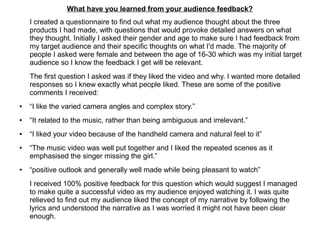 What have you learned from your audience feedback?
I created a questionnaire to find out what my audience thought about the three
products I had made, with questions that would provoke detailed answers on what
they thought. Initially I asked their gender and age to make sure I had feedback from
my target audience and their specific thoughts on what I'd made. The majority of
people I asked were female and between the age of 16-30 which was my initial target
audience so I know the feedback I get will be relevant.
The first question I asked was if they liked the video and why. I wanted more detailed
responses so I knew exactly what people liked. These are some of the positive
comments I received:
● “I like the varied camera angles and complex story.”
● “It related to the music, rather than being ambiguous and irrelevant.”
● “I liked your video because of the handheld camera and natural feel to it”
● “The music video was well put together and I liked the repeated scenes as it
emphasised the singer missing the girl.”
● “positive outlook and generally well made while being pleasant to watch”
I received 100% positive feedback for this question which would suggest I managed
to make quite a successful video as my audience enjoyed watching it. I was quite
relieved to find out my audience liked the concept of my narrative by following the
lyrics and understood the narrative as I was worried it might not have been clear
enough.
 