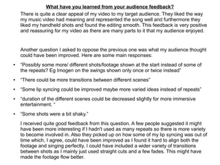 What have you learned from your audience feedback?
There is quite a clear appeal of my video to my target audience. They liked the way
my music video had meaning and represented the song well and furthermore they
liked my handheld shots and found the editing smooth. This feedback is very positive
and reassuring for my video as there are many parts to it that my audience enjoyed.
Another question I asked to oppose the previous one was what my audience thought
could have been improved. Here are some main responses:
● “Possibly some more/ different shots/footage shown at the start instead of some of
the repeats? Eg Imogen on the swings shown only once or twice instead”
● “There could be more transitions between different scenes”
● “Some lip syncing could be improved maybe more varied ideas instead of repeats”
● “duration of the different scenes could be decreased slightly for more immersive
entertainment. “
● “Some shots were a bit shaky.”
I received quite good feedback from this question. A few people suggested it might
have been more interesting if I hadn't used as many repeats so there is more variety
to become involved in. Also they picked up on how some of my lip syncing was out of
time which, I agree, could have been improved as I found it hard to align both the
footage and singing perfectly. I could have included a wider variety of transitions
between shots as I mainly just used straight cuts and a few fades. This might have
made the footage flow better.
 