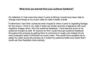 What have you learned from your audience feedback?
On reflection if I had more time when it came to filming I would have been able to
change more things to my music video to make it better overall.
Furthermore I don't like I achieved what I hoped to when it came to repeating footage
for the chorus. I think in my video it looks too similar and less imaginative with such
repetitive images which, from the audience feedback, I have learned some of my
audience thought as well. To improve on this I could have got audience feedback
throughout the process by getting them to comment on rough cuts instead of one
main evaluation when I'd finished my music video. This would have enabled me to
adapt my video during the process so it suited my audience better and meant that I
could use their feedback more actively.
 