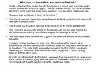 What have you learned from your audience feedback?
Finally I asked whether people thought the digipak and advert were well made and if
it would entice them to buy the digipak. I wanted to know if what I had made had been
effective in trying to sell the music to my audience. Here are some responses I had:
● “the cover was simple and is easily remembered.”
● “Yes, the pictures are relevant yet interesting and the black and white suits the overall
tone from the music video.”
● “yes, I would buy the album because it interested me and it looked professional”
● “Yes I liked the black a white effects on the digipak, with the font used making the
album much more enticing possibly reaching out to a teenage audience.”
● “Yes the images show variation and suggests the album would have various different
songs too”
I received positive feedback yet again from this question as the majority of my
audience said that both ancillary tasks were well made and they would entice them to
by the album. They liked that it was easily memorable and the photos I used were
interesting and also suited the tone from the video suggesting I created synergy
between all three of my texts.
Overall I was pleased with the feedback I was given from my audience as I was given
some positive and encouraging feedback about all three texts I made including some
relevant and well thought out improvements I could have made.
 