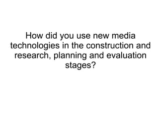 How did you use new media
technologies in the construction and
research, planning and evaluation
stages?
 