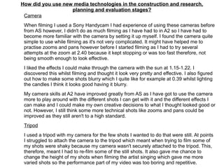 How did you use new media technologies in the construction and research,
planning and evaluation stages?
Camera
When filming I used a Sony Handycam I had experience of using these cameras before
from AS however, I didn't do as much filming as I have had to in A2 so I have had to
become more familiar with the camera by setting it up myself. I found the camera quite
simple to use while filming as it's not very complicated. It might have helped me to
practise zooms and pans however before I started filming as I had to try several
attempts at the zoom at 2.40 because it kept stopping or was too fast therefore, not
being smooth enough to look effective.
I liked the effects I could make through the camera with the sun at 1.15-1.22. I
discovered this whilst filming and thought it look very pretty and effective. I also figured
out how to make some shots blurry which I quite like for example at 0.39 whilst lighting
the candles I think it looks good having it blurry.
My camera skills at A2 have improved greatly from AS as I have got to use the camera
more to play around with the different shots I can get with it and the different effects I
can make and I could make my own creative decisions to what I thought looked good or
not. However, I still think some more technical shots like zooms and pans could be
improved as they still aren't to a high standard.
Tripod
I used a tripod with my camera for the few shots I wanted to do that were still. At points
I struggled to attach the camera to the tripod which meant when trying to film some of
my shots were shaky because my camera wasn't securely attached to the tripod. This,
therefore, meant I had to re-film some of the still shots. It also gave me chance to
change the height of my shots when filming the artist singing which gave me more
varied shots so the performance part of my video was too boring and repetitive.
 