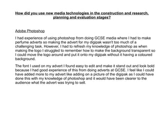 How did you use new media technologies in the construction and research,
planning and evaluation stages?
Adobe Photoshop
I had experience of using photoshop from doing GCSE media where I had to make
perfume adverts so making the advert for my digipak wasn't too much of a
challenging task. However, I had to refresh my knowledge of photoshop as when
making the logo I struggled to remember how to make the background transparent so
I could move the logo around and put it onto my digipak without it having a coloured
background.
The font I used on my advert I found easy to edit and make it stand out and look bold
because I had good experience of this from doing adverts at GCSE. I feel like I could
have added more to my advert like adding on a picture of the digipak as I could have
done this with my knowledge of photoshop and it would have been clearer to the
audience what the advert was trying to sell.
 