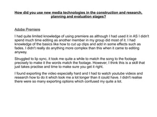 How did you use new media technologies in the construction and research,
planning and evaluation stages?
Adobe Premiere
I had quite limited knowledge of using premiere as although I had used it in AS I didn't
spend much time editing as another member in my group did most of it. I had
knowledge of the basics like how to cut up clips and add in some effects such as
fades. I didn't really do anything more complex than this when it came to editing
anyway.
Struggled to lip sync, it took me quite a while to match the song to the footage
precisely to make it the words match the footage. However, I think this is a skill that
just takes practise and time to make sure you get it right.
I found exporting the video especially hard and I had to watch youtube videos and
research how to do it which look me a lot longer than it could have. I didn't realise
there were so many exporting options which confused my quite a lot.
 