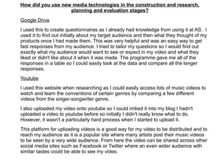 How did you use new media technologies in the construction and research,
planning and evaluation stages?
Google Drive
I used this to create questionnaires as I already had knowledge from using it at AS. I
used it to find out initially about my target audience and then what they thought of my
products once I had made them. This was very helpful and was an easy way to get
fast responses from my audience. I tried to tailor my questions so I would find out
exactly what my audience would want to see or expect in my video and what they
liked or didn't like about it when it was made. The programme gave me all of the
responses in a table so I could easily look at the data and compare all the longer
responses.
Youtube
I used this website when researching as I could easily access lots of music videos to
watch and learn the conventions of certain genres by comparing a few different
videos from the singer-songwriter genre.
I also uploaded my video onto youtube so I could imbed it into my blog I hadn't
uploaded a video to youtube before so initially I didn't really know what to do.
However, it wasn't a particularly hard process when I started to upload it.
This platform for uploading videos is a good way for my video to be distributed and to
reach my audience as it is a popular site where many artists post their music videos
to be seen by a very wide audience. From here the video can be shared across other
social media sites such as Facebook or Twitter where an even wider audience with
similar tastes could be able to see my video.
 