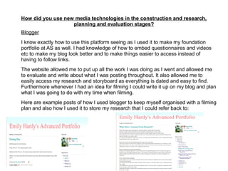 How did you use new media technologies in the construction and research,
planning and evaluation stages?
Blogger
I know exactly how to use this platform seeing as I used it to make my foundation
portfolio at AS as well. I had knowledge of how to embed questionnaires and videos
etc to make my blog look better and to make things easier to access instead of
having to follow links.
The website allowed me to put up all the work I was doing as I went and allowed me
to evaluate and write about what I was posting throughout. It also allowed me to
easily access my research and storyboard as everything is dated and easy to find.
Furthermore whenever I had an idea for filming I could write it up on my blog and plan
what I was going to do with my time when filming.
Here are example posts of how I used blogger to keep myself organised with a filming
plan and also how I used it to store my research that I could refer back to:
 