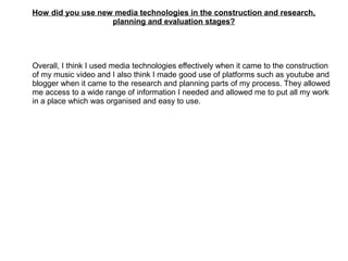 How did you use new media technologies in the construction and research,
planning and evaluation stages?
Overall, I think I used media technologies effectively when it came to the construction
of my music video and I also think I made good use of platforms such as youtube and
blogger when it came to the research and planning parts of my process. They allowed
me access to a wide range of information I needed and allowed me to put all my work
in a place which was organised and easy to use.
 