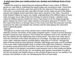 In what ways does your media product use, develop and challenge forms of real
media?
I started the project by researching and analysing different music videos of different
genres so I was able to understand the typical codes and conventions used. I found that
close ups were a commonly used shot used to film the artist and if they are playing an
instrument. Lip syncing was also used often through out the videos as part of the editing
process with diegetic sound used when there was a narrative in the video. I found this
initial research helpful as it gave me a better understanding of the different types of music
video and gave me an idea of the kind of things I'd need to include. I watched music
videos for different genres initially then when I had chosen to do the singer/songwriter
genre I looked into more music videos specific to that genre (blog post 7/11/2014). From
this I learnt that there is a stronger focus on the music more than the production and that
commonly the video cuts between the narrative and the artist playing the instrument
which is generally guitar.
Camera
Throughout my video most of the camera work is hand held which seems to be a
relatively common convention of the singer-songwriter genre. I chose to do this because I
thought it would be more personal. This involves the audience more in the narrative and
they can identify with the relationship that is being shown. The idea of the video was to
have the memories of the artists old partner as a montage. This idea was inspired by a
music video I watched made by youtuber Bribry. (blog post 21/11/2014). I thought this
style of filming would be more personal. Similarly, Jake Bugg uses quite a lot of handheld
in his music video 'Lightning Bolt' which is similar to the style mine is filmed in. However,
his camera moves around a lot more than mine and is a lot more obvious. In this way I
think I conform to the generic conventions more because mine is more subtle and gentle
whereas his is very over the top. As I am building upon generic conventions of a genre,
this fits into Schatz and Wright's theory on the concept of genre and so I am aiding in this
process; this therefore is how I am developing the forms of real media.
 
