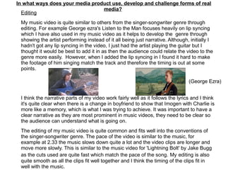 In what ways does your media product use, develop and challenge forms of real
media?
Editing
My music video is quite similar to others from the singer-songwriter genre through
editing. For example George ezra's Listen to the Man focuses heavily on lip syncing
which I have also used in my music video as it helps to develop the genre through
showing the artist performing instead of it all being just narrative. Although, initially I
hadn't got any lip syncing in the video, I just had the artist playing the guitar but I
thought it would be best to add it in as then the audience could relate the video to the
genre more easily. However, when I added the lip syncing in I found it hard to make
the footage of him singing match the track and therefore the timing is out at some
points.
I think the narrative parts of my video work fairly well as it follows the lyrics and I think
it's quite clear when there is a change in boyfriend to show that Imogen with Charlie is
more like a memory, which is what I was trying to achieve. It was important to have a
clear narrative as they are most prominent in music videos, they need to be clear so
the audience can understand what is going on.
The editing of my music video is quite common and fits well into the conventions of
the singer-songwriter genre. The pace of the video is similar to the music, for
example at 2.33 the music slows down quite a lot and the video clips are longer and
move more slowly. This is similar to the music video for 'Lightning Bolt' by Jake Bugg
as the cuts used are quite fast which match the pace of the song. My editing is also
quite smooth as all the clips fit well together and I think the timing of the clips fit in
well with the music.
(George Ezra)
 