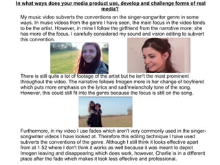 In what ways does your media product use, develop and challenge forms of real
media?
My music video subverts the conventions on the singer-songwriter genre in some
ways. In music videos from the genre I have seen, the main focus in the video tends
to be the artist. However, in mine I follow the girlfriend from the narrative more; she
has more of the focus. I carefully considered my sound and vision editing to subvert
this convention.
There is still quite a lot of footage of the artist but he isn't the most prominent
throughout the video. The narrative follows Imogen more in her change of boyfriend
which puts more emphasis on the lyrics and sad/melancholy tone of the song.
However, this could still fit into the genre because the focus is still on the song.
Furthermore, in my video I use fades which aren't very commonly used in the singer-
songwriter videos I have looked at. Therefore this editing technique I have used
subverts the conventions of the genre. Although I still think it looks effective apart
from at 1.52 where I don't think it works as well because it was meant to depict
Imogen leaving and disappearing which does work, however, Charlie is in a different
place after the fade which makes it look less effective and professional.
 