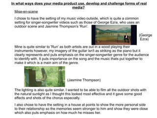 In what ways does your media product use, develop and challenge forms of real
media?
Mise-en-scene
I chose to have the setting of my music video outside, which is quite a common
setting for singer-songwriter videos such as those of George Ezra, who uses an
outdoor scene and Jasmine Thompson's 'Run'.
Mine is quite similar to 'Run' as both artists are out in a wood playing their
instruments however, my imagery of the guitar isn't as striking as the piano but it
clearly represents and puts emphasis on the singer-songwriter genre for the audience
to identify with. It puts importance on the song and the music thats put together to
make it which is a main aim of the genre.
The lighting is also quite similar. I wanted to be able to film all the outdoor shots with
the natural sunlight as I thought this looked most effective and it gave some good
effects and shots of the chorus especially.
I also chose to have the setting in a house at points to show the more personal side
to their relationship so the memories seem stronger to him and show they were close
which also puts emphasis on how much he misses her.
(George
Ezra)
(Jasmine Thompson)
 