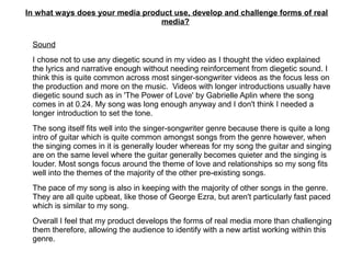 In what ways does your media product use, develop and challenge forms of real
media?
Sound
I chose not to use any diegetic sound in my video as I thought the video explained
the lyrics and narrative enough without needing reinforcement from diegetic sound. I
think this is quite common across most singer-songwriter videos as the focus less on
the production and more on the music. Videos with longer introductions usually have
diegetic sound such as in 'The Power of Love' by Gabrielle Aplin where the song
comes in at 0.24. My song was long enough anyway and I don't think I needed a
longer introduction to set the tone.
The song itself fits well into the singer-songwriter genre because there is quite a long
intro of guitar which is quite common amongst songs from the genre however, when
the singing comes in it is generally louder whereas for my song the guitar and singing
are on the same level where the guitar generally becomes quieter and the singing is
louder. Most songs focus around the theme of love and relationships so my song fits
well into the themes of the majority of the other pre-existing songs.
The pace of my song is also in keeping with the majority of other songs in the genre.
They are all quite upbeat, like those of George Ezra, but aren't particularly fast paced
which is similar to my song.
Overall I feel that my product develops the forms of real media more than challenging
them therefore, allowing the audience to identify with a new artist working within this
genre.
 