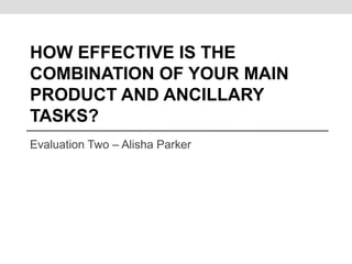 HOW EFFECTIVE IS THE
COMBINATION OF YOUR MAIN
PRODUCT AND ANCILLARY
TASKS?
Evaluation Two – Alisha Parker
 