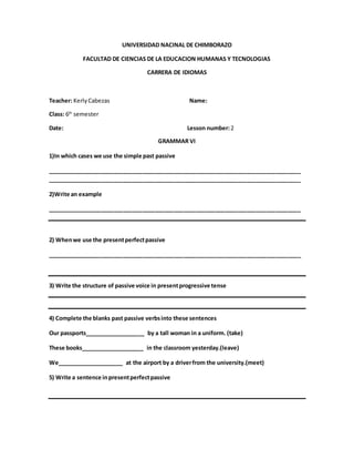 UNIVERSIDAD NACINAL DE CHIMBORAZO
FACULTAD DE CIENCIAS DE LA EDUCACION HUMANAS Y TECNOLOGIAS
CARRERA DE IDIOMAS
Teacher: KerlyCabezas Name:
Class: 6th
semester
Date: Lesson number:2
GRAMMAR VI
1)In which cases we use the simple past passive
________________________________________________________________________________
________________________________________________________________________________
2)Write an example
________________________________________________________________________________
2) Whenwe use the presentperfectpassive
________________________________________________________________________________
3) Write the structure of passive voice in presentprogressive tense
4) Complete the blanks past passive verbsinto these sentences
Our passports___________________ by a tall woman in a uniform. (take)
These books____________________ in the classroom yesterday.(leave)
We_____________________ at the airport by a driverfrom the university.(meet)
5) Write a sentence inpresentperfectpassive
 