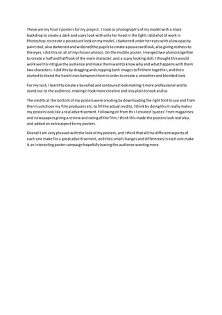 These are my final 3 postersformy project. I tookto photograph’sof mymodel witha black
backdropto create a dark andscary lookwithonlyherheadin the light.Ididallotof workin
Photoshop,tocreate a possessedlookonmymodel,Idarkenedunderhereyeswithalow opacity
painttool,also darkenedandwidenedthe pupilstocreate apossessedlook,alsogivingrednessto
the eyes. Ididthison all of mychosenphotos.On the middle poster,Imergedtwophotostogether
to create a half andhalf lookof the maincharacter,and a scary looking doll,Ithoughtthiswould
workwell tointrigue the audience andmake themwanttoknow whyand whathappenswiththem
twocharacters. I didthisby draggingandcroppingboth imagestofitthemtogether,andthen
startedto blendthe harshlinesbetween theminordertocreate a smootherandblendedlook.
For my text,Ilearntto create a bevelledandcontouredlookmakingitmore professional andto
standout to the audience,makingitlookmore creative andlessplaintolookatalso.
The creditsat the bottomof my posterswere creatingbydownloadingthe rightfonttouse and from
thenI justchose my filmproducersetc.tofill the actual credits,Ithinkby doingthisitreallymakes
my posterslooklike areal advertisement.FollowingonfromthisIcreated‘quotes’frommagazines
and newspapersgivingareviewandratingof the film, Ithinkthismade the posterslookreal also,
and added an extraaspectto myposters.
Overall Iam verypleasedwiththe lookof myposters,andI thinkthatall the differentaspectsof
each one make fora greatadvertisement,andtheysmall changesanddifferencesineachone make
it an interestingpostercampaignhopefullyleavingthe audience wantingmore.
 