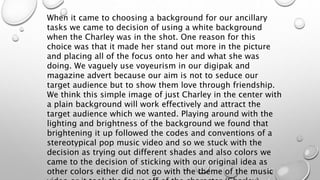 When it came to choosing a background for our ancillary
tasks we came to decision of using a white background
when the Charley was in the shot. One reason for this
choice was that it made her stand out more in the picture
and placing all of the focus onto her and what she was
doing. We vaguely use voyeurism in our digipak and
magazine advert because our aim is not to seduce our
target audience but to show them love through friendship.
We think this simple image of just Charley in the center with
a plain background will work effectively and attract the
target audience which we wanted. Playing around with the
lighting and brightness of the background we found that
brightening it up followed the codes and conventions of a
stereotypical pop music video and so we stuck with the
decision as trying out different shades and also colors we
came to the decision of sticking with our original idea as
other colors either did not go with the theme of the music
 