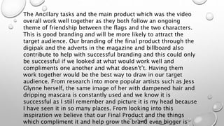 The Ancillary tasks and the main product which was the video
overall work well together as they both follow an ongoing
theme of friendship between the flags and the two characters.
This is good branding and will be more likely to attract the
target audience. Our branding of the final product through the
digipak and the adverts in the magazine and billboard also
contribute to help with successful branding and this could only
be successful if we looked at what would work well and
compliments one another and what doesn't’t. Having them
work together would be the best way to draw in our target
audience. From research into more popular artists such as Jess
Glynne herself, the same image of her with dampened hair and
dripping mascara is constantly used and we know it is
successful as I still remember and picture it is my head because
I have seen it in so many places. From looking into this
inspiration we believe that our Final Product and the things
which compliment it and help grow the brand even bigger is
 
