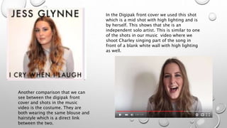 In the Digipak front cover we used this shot
which is a mid shot with high lighting and is
by herself. This shows that she is an
independent solo artist. This is similar to one
of the shots in our music video where we
shoot Charley singing part of the song in
front of a blank white wall with high lighting
as well.
Another comparison that we can
see between the digipak front
cover and shots in the music
video is the costume. They are
both wearing the same blouse and
hairstyle which is a direct link
between the two.
 