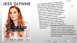 If we use the same photo for the
majority of the adverts like in the
magazine then when our target
audience go to find the album then
it will be much easier for them to
recognize and link to the artist and
the music video.
 