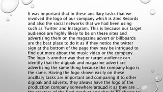 It was important that in these ancillary tasks that we
involved the logo of our company which is Zinc Records
and also the social networks that we had been using
such as Twitter and Instagram. This is because our target
audience are highly likely to be on these sites and
advertising them on the magazine advert or billboards
are the best place to do it as if they notice the twitter
sign at the bottom of the page they may be intrigued to
find out more about the music video or the company.
The logo is another way that or target audience can
identify that the digipak and magazine advert are
advertising the same thing because the company logo is
the same. Having the logo shown easily on these
ancillary tasks are important and comparing it to other
digipak and adverts, they always have the logo of the
production company somewhere around it as they are
 