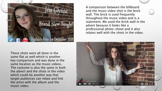 A comparison between the billboard
and the music video shot is the brick
wall. The brick is used frequently
throughout the music video and is a
statement. We used the brick wall in the
advert because it looks like a
professional photo-shoot and it also
relates well with the shots in the video.
These shots were all done in the
same flat as well which is another
key comparison and was done in the
same location as the music videos.
The costume is also the same in both
the advert and the shots in the video
which could be another way that
target audiences can relate and link
the artist with the album and the
music video.
 