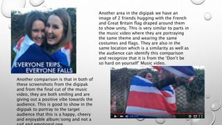 Another area in the digipak we have an
image of 2 friends hugging with the French
and Great Britain flag draped around them
to show unity. This is very similar to parts in
the music video where they are portraying
the same theme and wearing the same
costumes and flags. They are also in the
same location which is a similarity as well as
the audience can identify this comparison
and recognize that it is from the ‘Don’t be
so hard on yourself’ Music video.
Another comparison is that in both of
these screenshots from the digipak
and from the final cut of the music
video, they are both smiling and are
giving out a positive vibe towards the
audience. This is good to show in the
digipak to portray to the target
audience that this is a happy, cheery
and enjoyable album/song and not a
 