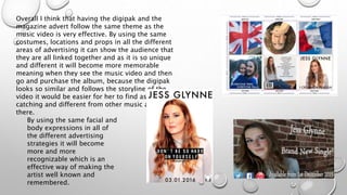 Overall I think that having the digipak and the
magazine advert follow the same theme as the
music video is very effective. By using the same
costumes, locations and props in all the different
areas of advertising it can show the audience that
they are all linked together and as it is so unique
and different it will become more memorable
meaning when they see the music video and then
go and purchase the album, because the digipak
looks so similar and follows the storyline of the
video it would be easier for her to find as it is eye
catching and different from other music artists out
there.
By using the same facial and
body expressions in all of
the different advertising
strategies it will become
more and more
recognizable which is an
effective way of making the
artist well known and
remembered.
 