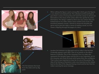 ▸ When editing the ﬁgure I used a strong ﬁlter which gave the ﬁgures
a very distinct and stylised look. This colluded and blurred feature
gave them a sense of anonymity and I want the viewer to almost see
themselves in the shoes of the artists rather than glorify the artists
themselves. The design I added to them was very cartoon like and
looked back to my video, where I have created comic book -like
transitions between scenes. I did this to shows the fairytale like
genre and to give the video a sense of reading a book, as if the
viewer s ﬂipping through the pages of a story.
▸ Another link between my digi-pack and my video is the fact that
Cinderella appears quite often. One of my panels on the album
features Cinderella. One of the characters from my video also
represents this fairytale fugue and this link is very important, as it is
this character who ﬁnds the book which gives them the conﬁdence.
That is why it was important to have her on one of the panels. The
idea of her being an illustration is also very important as this relates
back to the idea of the dig-pack being a book and the fact that the
video is serving the same message.The link between the book
from the video and my dig-
pack
 